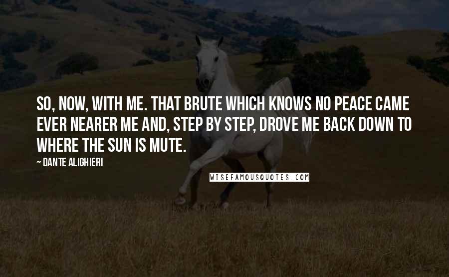 Dante Alighieri Quotes: So, now, with me. That brute which knows no peace came ever nearer me and, step by step, drove me back down to where the sun is mute.