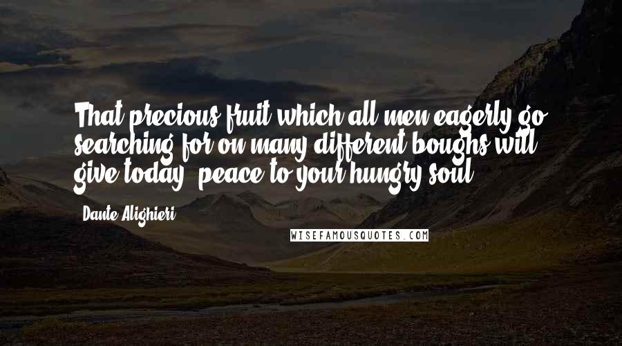 Dante Alighieri Quotes: That precious fruit which all men eagerly go searching for on many different boughs will give,today, peace to your hungry soul.