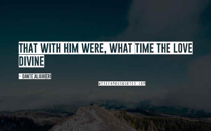 Dante Alighieri Quotes: That with him were, what time the Love Divine
