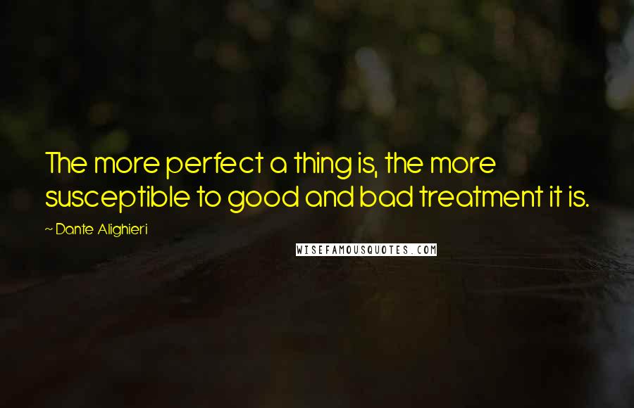 Dante Alighieri Quotes: The more perfect a thing is, the more susceptible to good and bad treatment it is.