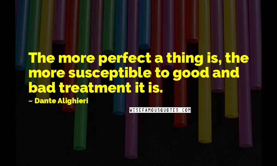 Dante Alighieri Quotes: The more perfect a thing is, the more susceptible to good and bad treatment it is.