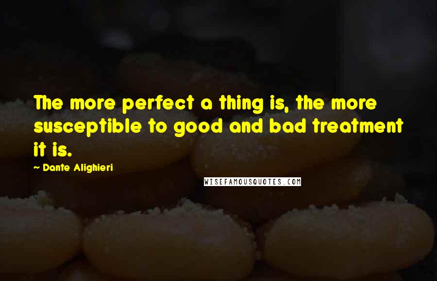 Dante Alighieri Quotes: The more perfect a thing is, the more susceptible to good and bad treatment it is.