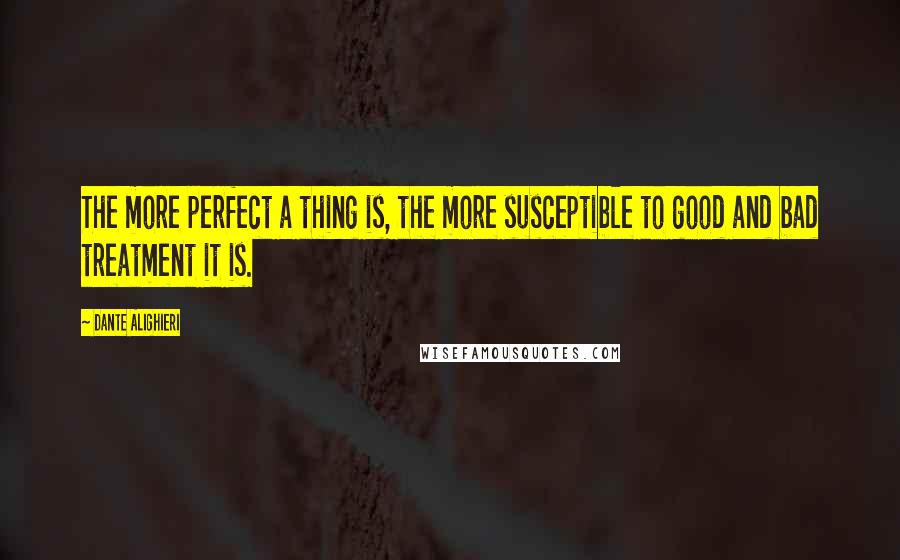 Dante Alighieri Quotes: The more perfect a thing is, the more susceptible to good and bad treatment it is.