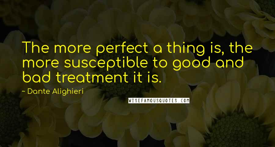 Dante Alighieri Quotes: The more perfect a thing is, the more susceptible to good and bad treatment it is.
