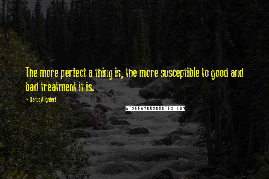 Dante Alighieri Quotes: The more perfect a thing is, the more susceptible to good and bad treatment it is.