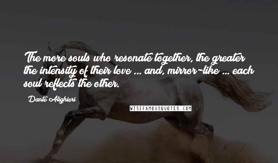 Dante Alighieri Quotes: The more souls who resonate together, the greater the intensity of their love ... and, mirror-like ... each soul reflects the other.