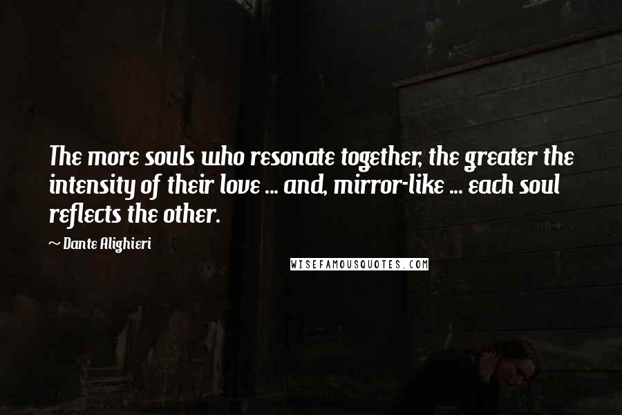 Dante Alighieri Quotes: The more souls who resonate together, the greater the intensity of their love ... and, mirror-like ... each soul reflects the other.