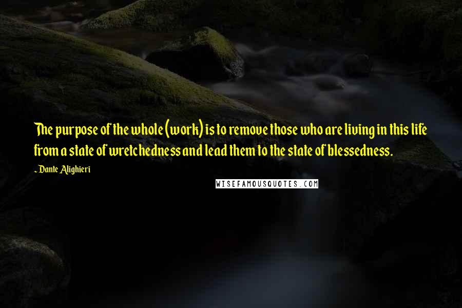 Dante Alighieri Quotes: The purpose of the whole (work) is to remove those who are living in this life from a state of wretchedness and lead them to the state of blessedness.