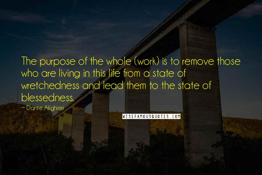 Dante Alighieri Quotes: The purpose of the whole (work) is to remove those who are living in this life from a state of wretchedness and lead them to the state of blessedness.