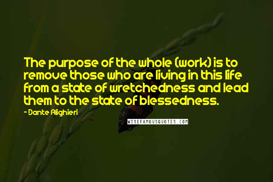 Dante Alighieri Quotes: The purpose of the whole (work) is to remove those who are living in this life from a state of wretchedness and lead them to the state of blessedness.