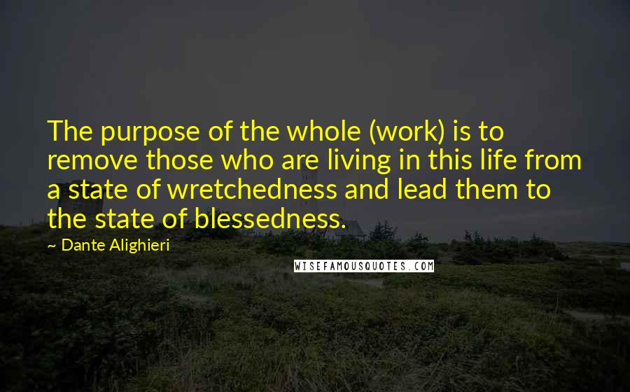 Dante Alighieri Quotes: The purpose of the whole (work) is to remove those who are living in this life from a state of wretchedness and lead them to the state of blessedness.