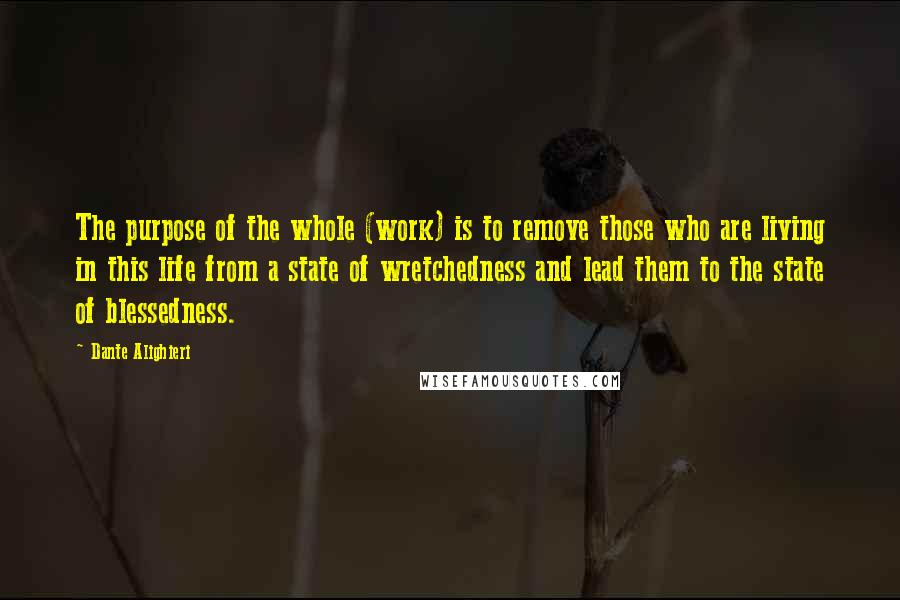Dante Alighieri Quotes: The purpose of the whole (work) is to remove those who are living in this life from a state of wretchedness and lead them to the state of blessedness.