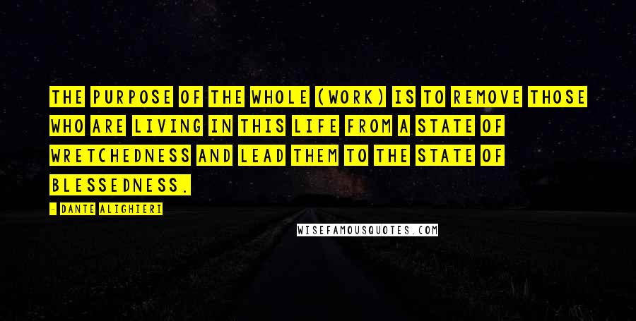 Dante Alighieri Quotes: The purpose of the whole (work) is to remove those who are living in this life from a state of wretchedness and lead them to the state of blessedness.