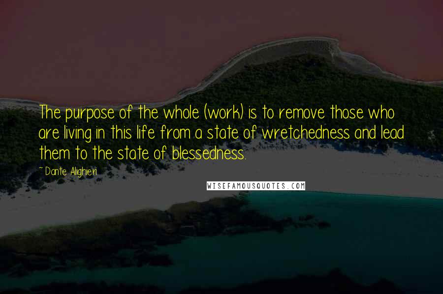 Dante Alighieri Quotes: The purpose of the whole (work) is to remove those who are living in this life from a state of wretchedness and lead them to the state of blessedness.