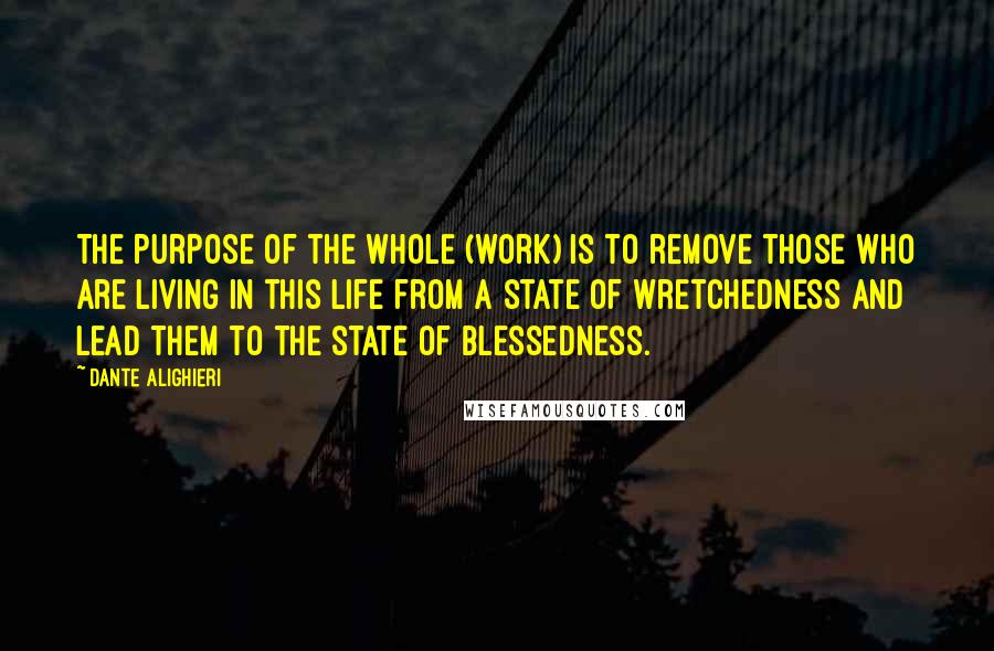Dante Alighieri Quotes: The purpose of the whole (work) is to remove those who are living in this life from a state of wretchedness and lead them to the state of blessedness.