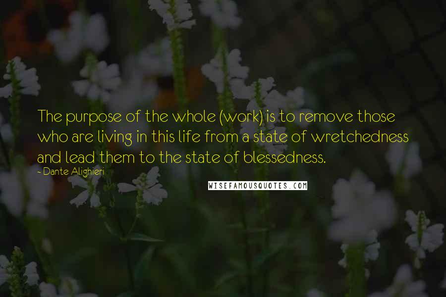 Dante Alighieri Quotes: The purpose of the whole (work) is to remove those who are living in this life from a state of wretchedness and lead them to the state of blessedness.