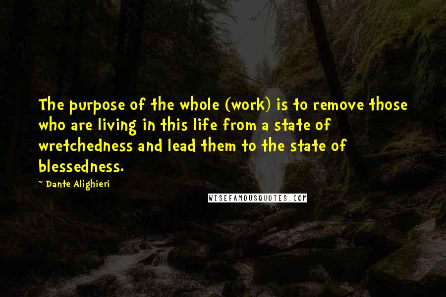 Dante Alighieri Quotes: The purpose of the whole (work) is to remove those who are living in this life from a state of wretchedness and lead them to the state of blessedness.