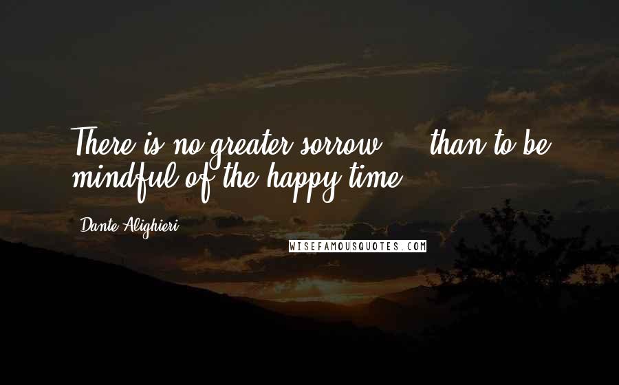 Dante Alighieri Quotes: There is no greater sorrow ... than to be mindful of the happy time.