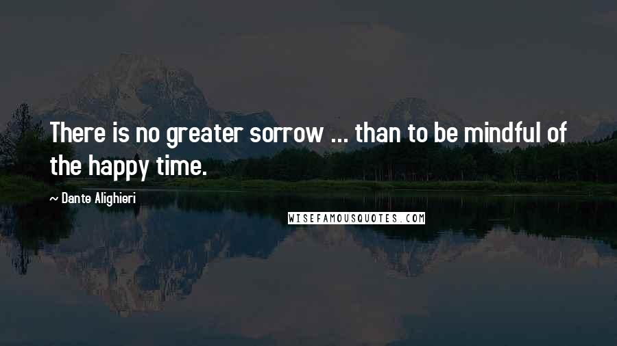 Dante Alighieri Quotes: There is no greater sorrow ... than to be mindful of the happy time.