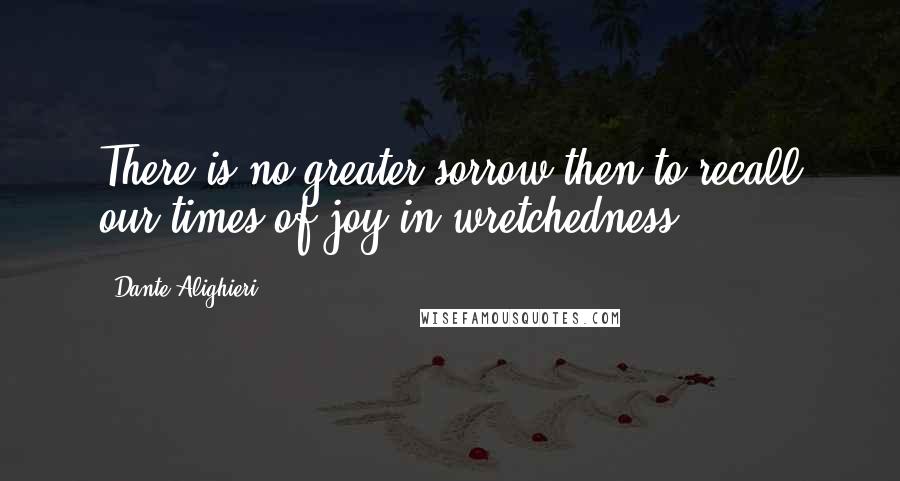 Dante Alighieri Quotes: There is no greater sorrow then to recall our times of joy in wretchedness.