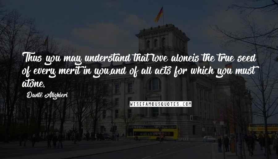 Dante Alighieri Quotes: Thus you may understand that love aloneis the true seed of every merit in you,and of all acts for which you must atone.