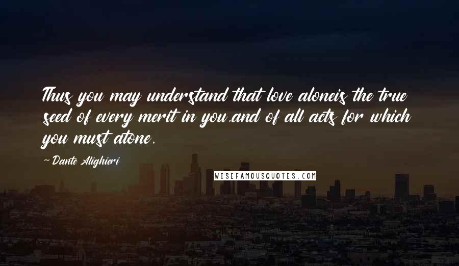Dante Alighieri Quotes: Thus you may understand that love aloneis the true seed of every merit in you,and of all acts for which you must atone.