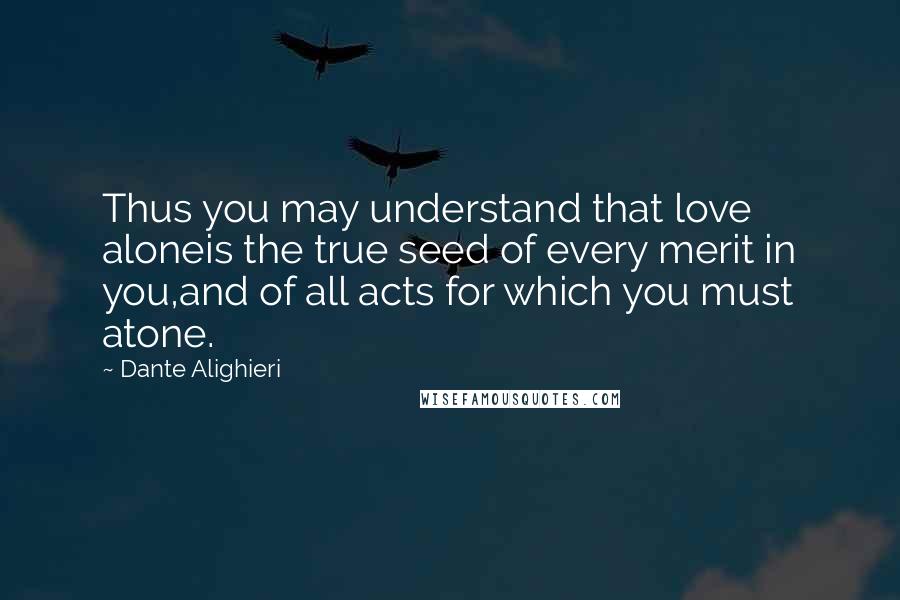 Dante Alighieri Quotes: Thus you may understand that love aloneis the true seed of every merit in you,and of all acts for which you must atone.