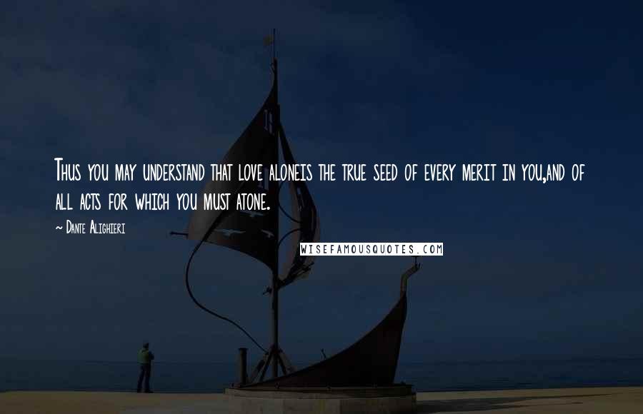 Dante Alighieri Quotes: Thus you may understand that love aloneis the true seed of every merit in you,and of all acts for which you must atone.