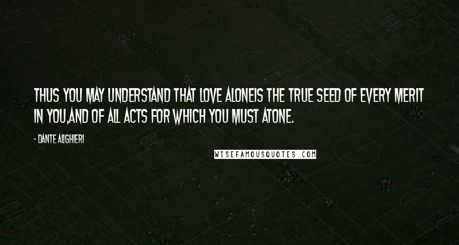 Dante Alighieri Quotes: Thus you may understand that love aloneis the true seed of every merit in you,and of all acts for which you must atone.