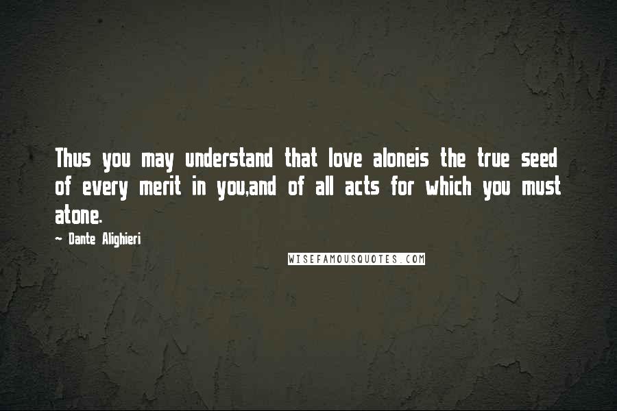 Dante Alighieri Quotes: Thus you may understand that love aloneis the true seed of every merit in you,and of all acts for which you must atone.