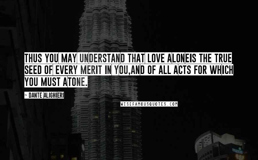 Dante Alighieri Quotes: Thus you may understand that love aloneis the true seed of every merit in you,and of all acts for which you must atone.