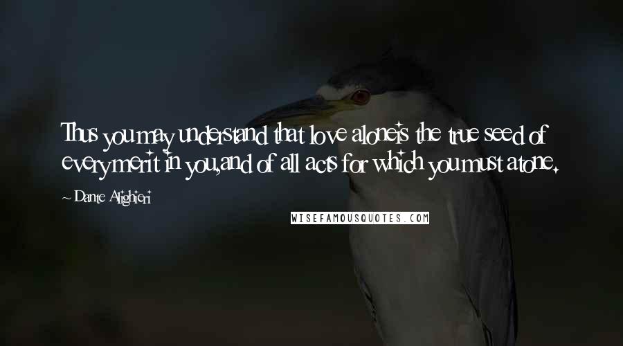 Dante Alighieri Quotes: Thus you may understand that love aloneis the true seed of every merit in you,and of all acts for which you must atone.