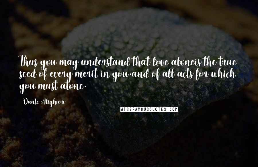 Dante Alighieri Quotes: Thus you may understand that love aloneis the true seed of every merit in you,and of all acts for which you must atone.