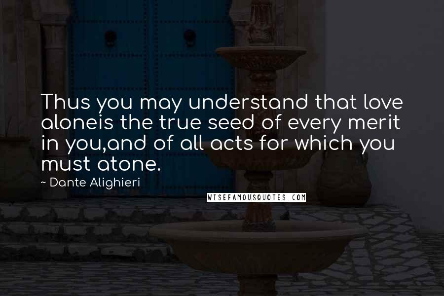 Dante Alighieri Quotes: Thus you may understand that love aloneis the true seed of every merit in you,and of all acts for which you must atone.