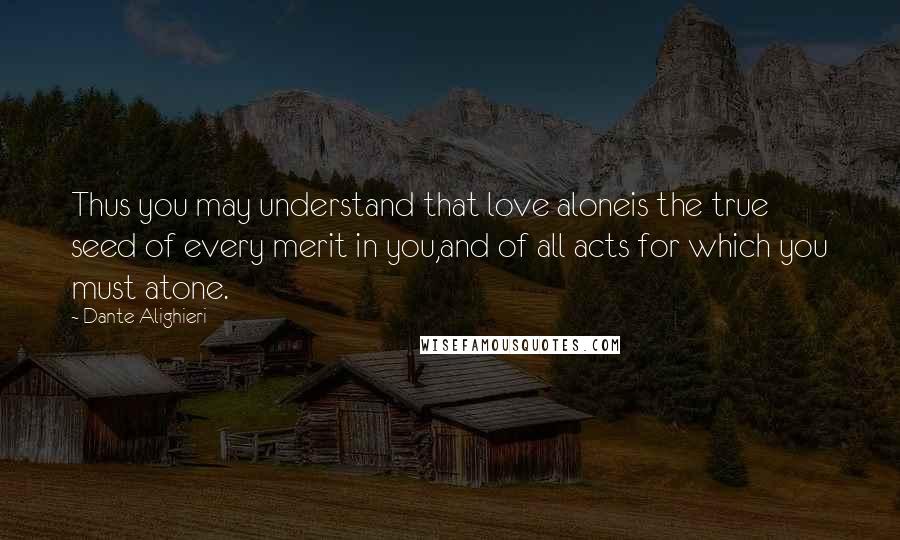 Dante Alighieri Quotes: Thus you may understand that love aloneis the true seed of every merit in you,and of all acts for which you must atone.