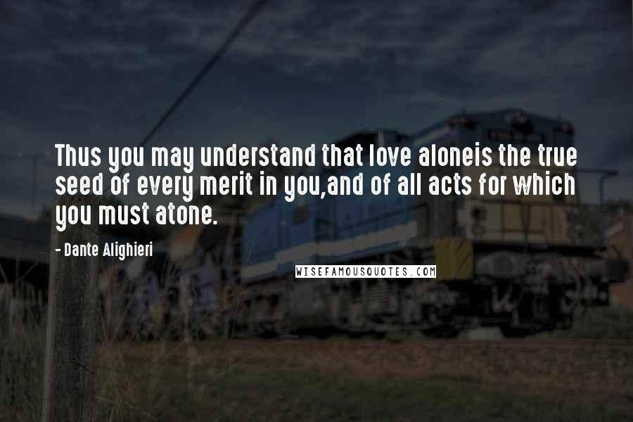 Dante Alighieri Quotes: Thus you may understand that love aloneis the true seed of every merit in you,and of all acts for which you must atone.