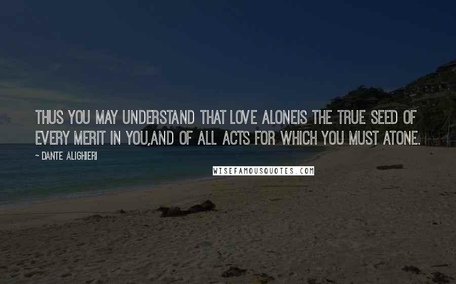 Dante Alighieri Quotes: Thus you may understand that love aloneis the true seed of every merit in you,and of all acts for which you must atone.