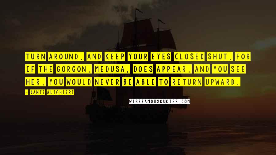 Dante Alighieri Quotes: Turn around, and keep your eyes closed shut, For if the Gorgon, Medusa, does appear, and you see her, You would never be able to return upward.