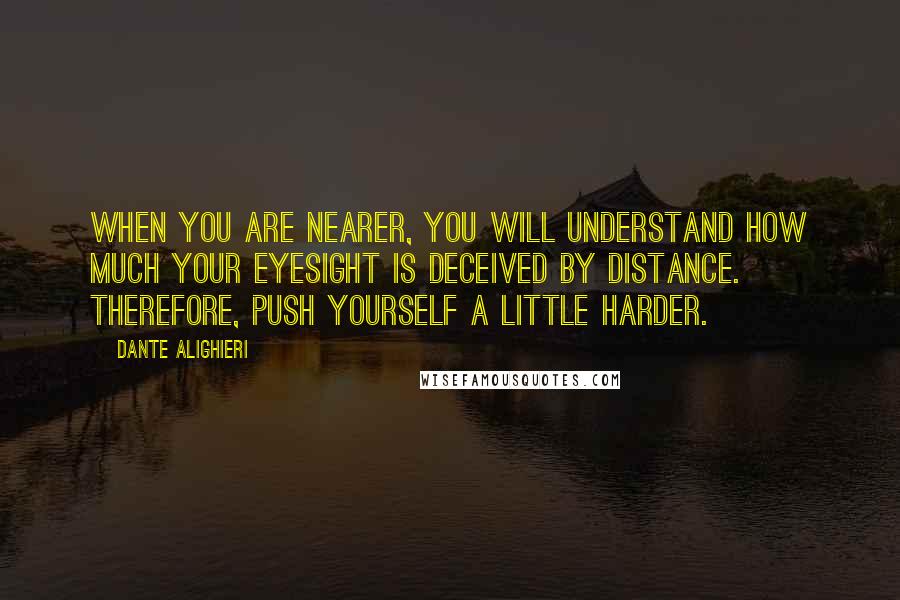 Dante Alighieri Quotes: When you are nearer, you will understand how much your eyesight is deceived by distance. Therefore, push yourself a little harder.