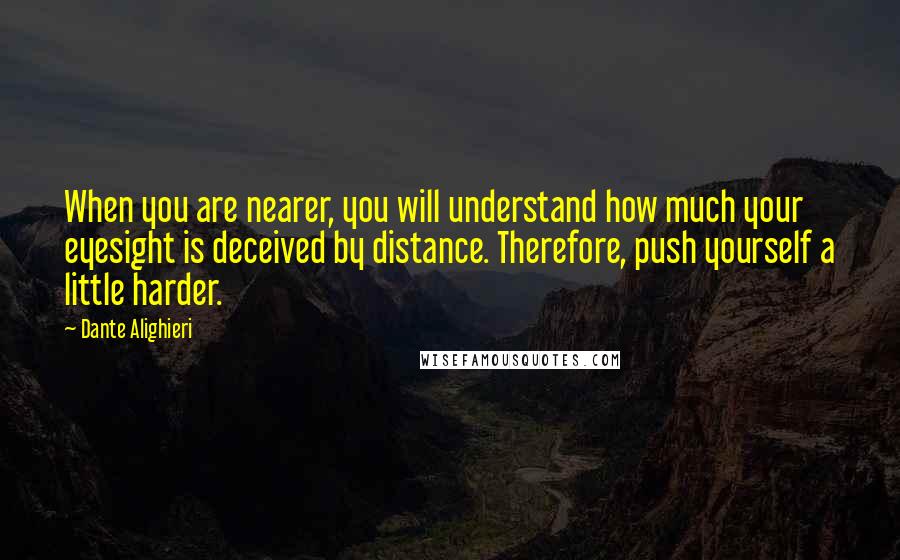 Dante Alighieri Quotes: When you are nearer, you will understand how much your eyesight is deceived by distance. Therefore, push yourself a little harder.