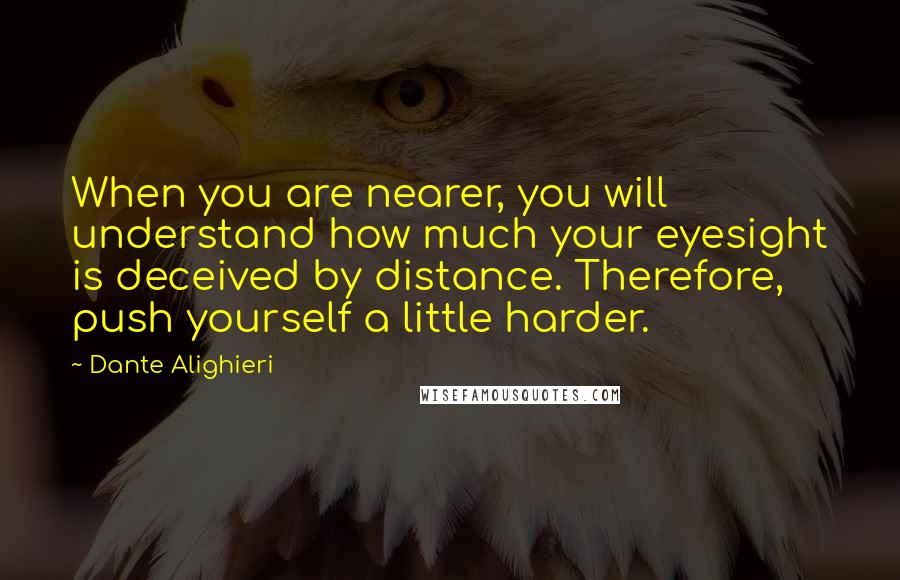 Dante Alighieri Quotes: When you are nearer, you will understand how much your eyesight is deceived by distance. Therefore, push yourself a little harder.