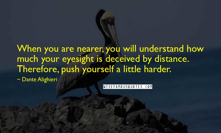 Dante Alighieri Quotes: When you are nearer, you will understand how much your eyesight is deceived by distance. Therefore, push yourself a little harder.