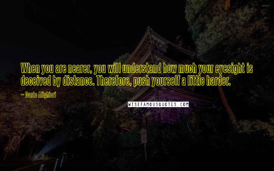 Dante Alighieri Quotes: When you are nearer, you will understand how much your eyesight is deceived by distance. Therefore, push yourself a little harder.