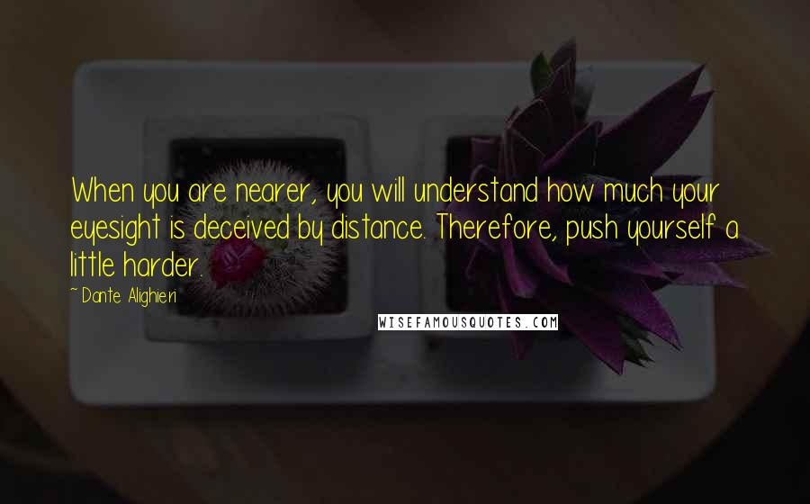 Dante Alighieri Quotes: When you are nearer, you will understand how much your eyesight is deceived by distance. Therefore, push yourself a little harder.