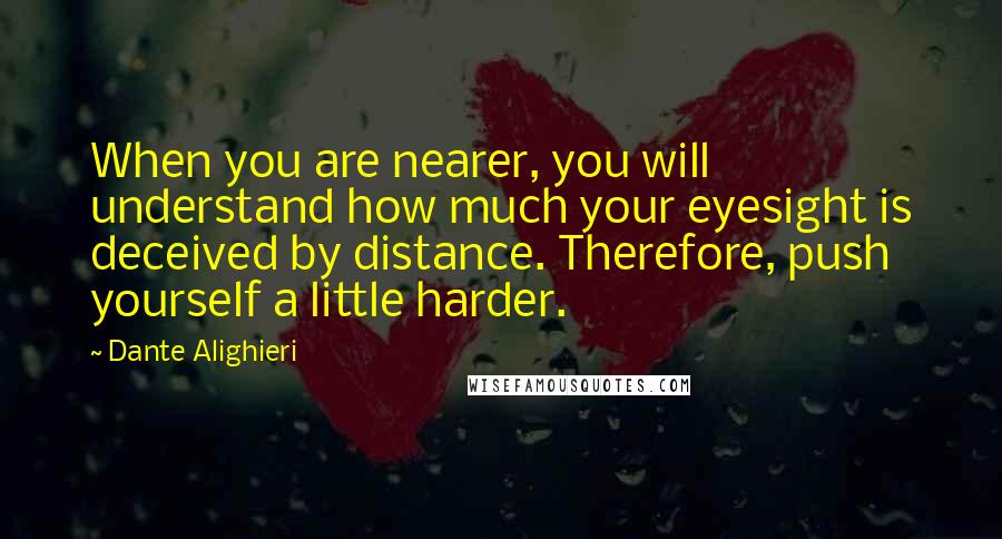 Dante Alighieri Quotes: When you are nearer, you will understand how much your eyesight is deceived by distance. Therefore, push yourself a little harder.