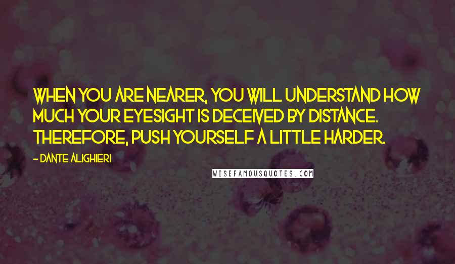 Dante Alighieri Quotes: When you are nearer, you will understand how much your eyesight is deceived by distance. Therefore, push yourself a little harder.