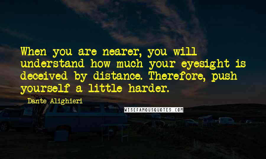 Dante Alighieri Quotes: When you are nearer, you will understand how much your eyesight is deceived by distance. Therefore, push yourself a little harder.