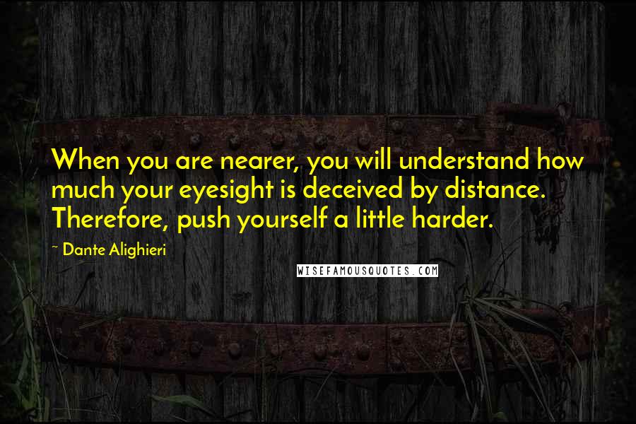 Dante Alighieri Quotes: When you are nearer, you will understand how much your eyesight is deceived by distance. Therefore, push yourself a little harder.