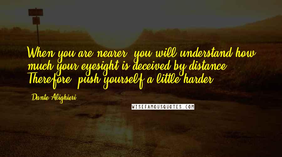 Dante Alighieri Quotes: When you are nearer, you will understand how much your eyesight is deceived by distance. Therefore, push yourself a little harder.