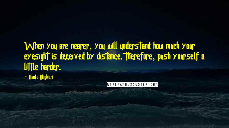 Dante Alighieri Quotes: When you are nearer, you will understand how much your eyesight is deceived by distance. Therefore, push yourself a little harder.